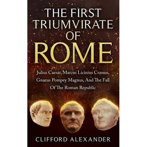 The First Triumvirate Of Rome: Julius Caesar, Marcus Licinius Crassus, Gnaeus Pompey Magnus, And The Fall Of The Roman Republic