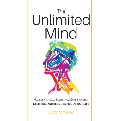 The Unlimited Mind: Master Critical Thinking, Make Smarter Decisions, And Be In Control Of Your Life