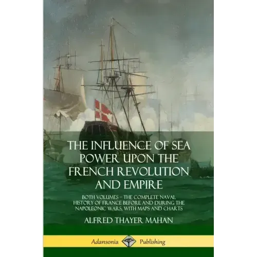 The Influence of Sea Power Upon the French Revolution and Empire: Both Volumes, the Complete Naval History of France before and during the Napoleonic