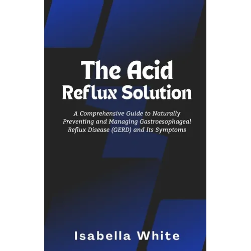 The Acid Reflux Solution: A Comprehensive Guide to Naturally Preventing and Managing Gastroesophageal Reflux Disease (GERD) and Its Symptoms