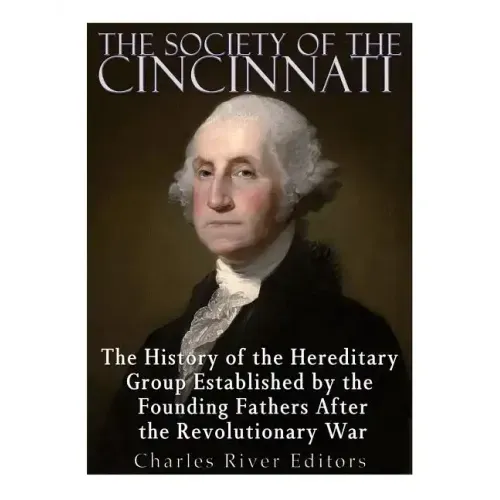 The Society of the Cincinnati: The History of the Hereditary Group Established by the Founding Fathers After the Revolutionary War