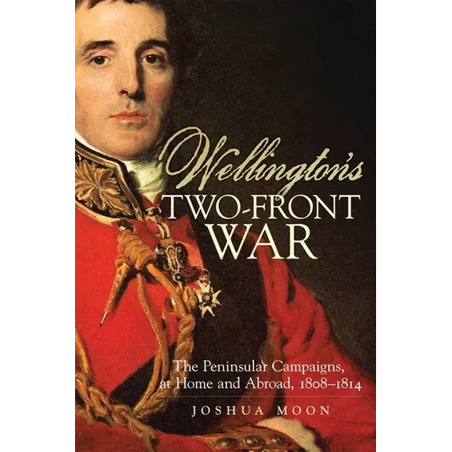 Wellington's Two-Front War: The Peninsular Campaigns, at Home and Abroad, 1808-1814 Volume 29