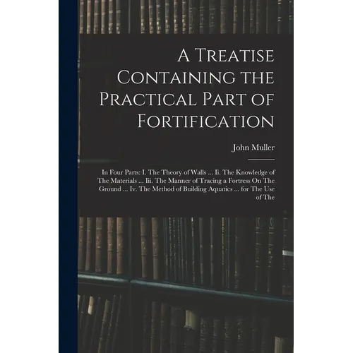 A Treatise Containing the Practical Part of Fortification: In Four Parts: I. The Theory of Walls ... Ii. The Knowledge of The Materials ... Iii. The M