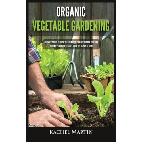 Organic Vegetable Gardening: Beginner's Guide to Quickly Learn and Master How to Grow Your Own Vegetables and How to Start a Healthy Garden at Home