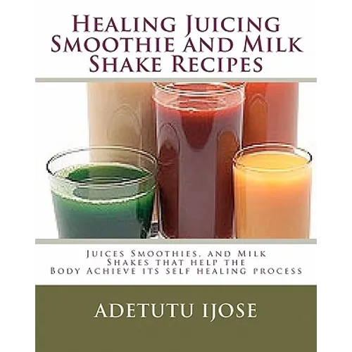 Healing Juicing, Smoothie and Milk Shake Recipes: Juices Smoothies, and Milk Shakes that help the