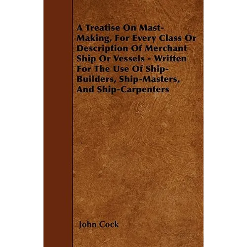 A Treatise on Mast-Making, for Every Class or Description of Merchant Ship or Vessels - Written for the Use of Ship-Builders, Ship-Masters, and Ship-C