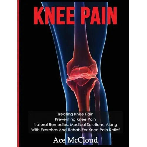 Knee Pain: Treating Knee Pain: Preventing Knee Pain: Natural Remedies, Medical Solutions, Along With Exercises And Rehab For Knee Pain Relief