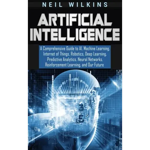 Artificial Intelligence: A Comprehensive Guide to AI, Machine Learning, Internet of Things, Robotics, Deep Learning, Predictive Analytics, Neur
