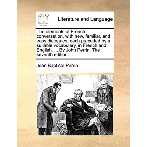 The Elements of French Conversation, with New, Familiar, and Easy Dialogues, Each Preceded by a Suitable Vocabulary, in French and English. ... by Joh