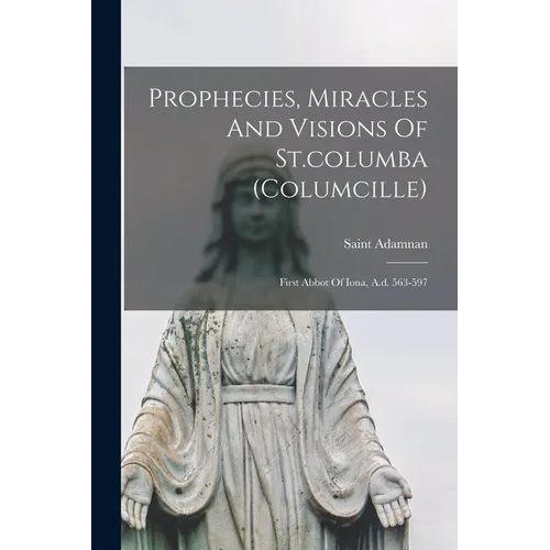 Prophecies, Miracles And Visions Of St.columba (columcille): First Abbot Of Iona, A.d. 563-597