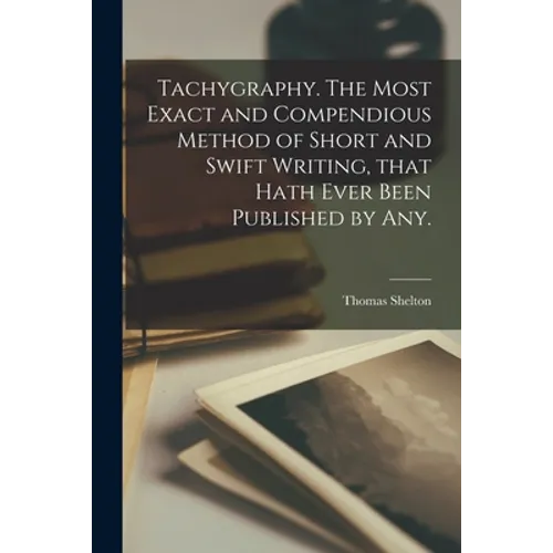 Tachygraphy. The Most Exact and Compendious Method of Short and Swift Writing, That Hath Ever Been Published by Any.