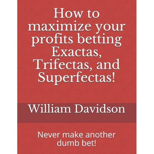 How to maximize your profits betting Exactas, Trifectas, and Superfectas!: Never make another dumb bet!