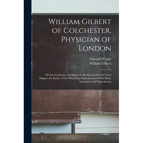 William Gilbert of Colchester, Physician of London: On the Loadstone and Magnetic Bodies and On the Great Magnet the Earth. a New Physiology Demonstra