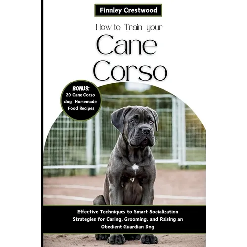 How to Train Your Cane Corso: Effective Techniques to Smart Socialization Strategies for Caring, Grooming, and Raising an Obedient Guardian Dog