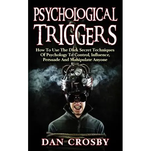 Psychological Triggers: How To Use The Dark Secret Techniques Of Psychology To Control, Influence, Persuade And Manipulate Anyone