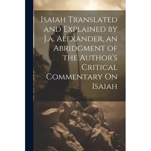 Isaiah Translated and Explained by J.a. Alexander, an Abridgment of the Author's Critical Commentary On Isaiah