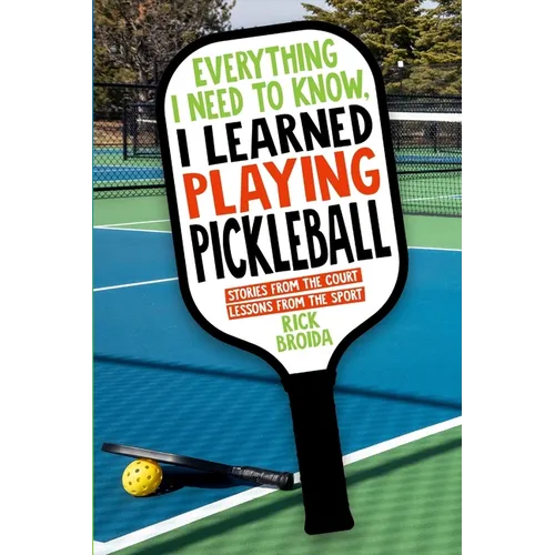 Everything I Need to Know, I Learned Playing Pickleball: Stories from the Court, Lessons from the Sport