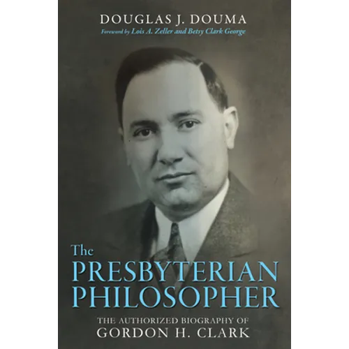 The Presbyterian Philosopher: The Authorized Biography of Gordon H. Clark