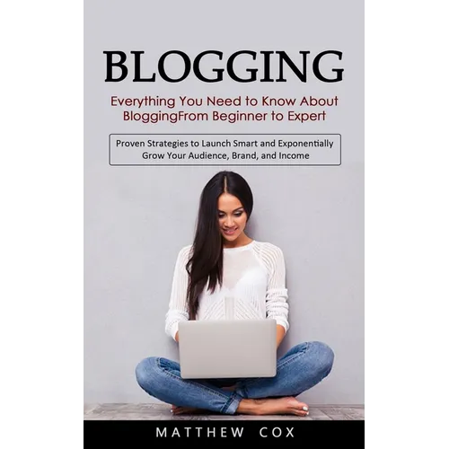 Blogging: Everything You Need to Know About Blogging From Beginner to Expert (Proven Strategies to Launch Smart and Exponentially Grow Your Audience,