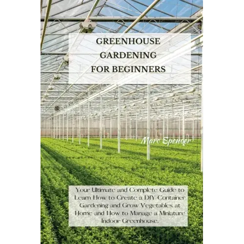 Greenhouse Gardening for Beginners: Your Ultimate and Complete Guide to Learn How to Create a DIY Container Gardening and Grow Vegetables at Home and