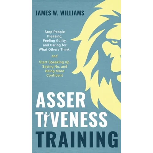 Assertiveness Training: Stop People Pleasing, Feeling Guilty, and Caring for What Others Think, and Start Speaking Up, Saying No, and Being Mo