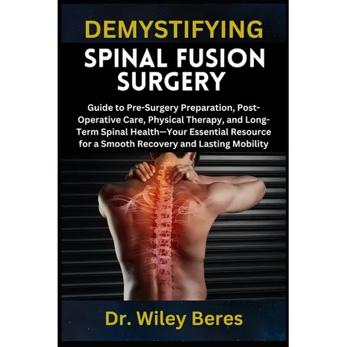 Demystifying Spinal Fusion Surgery: Guide to Pre-Surgery Preparation, Post-Operative Care, Physical Therapy, and Long-Term Spinal Health-Your Essentia