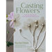 Casting Flowers: A Step-By-Step Guide to Creating Beautiful Botanical Art
