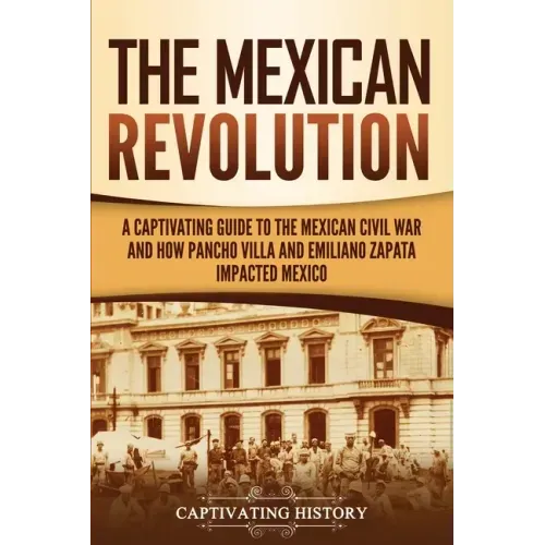 The Mexican Revolution: A Captivating Guide to the Mexican Civil War and How Pancho Villa and Emiliano Zapata Impacted Mexico