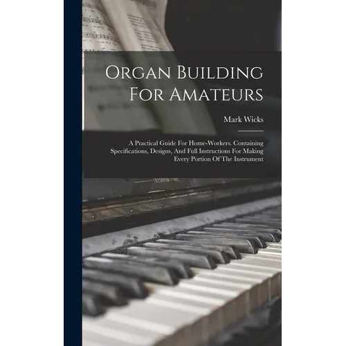 Organ Building For Amateurs: A Practical Guide For Home-workers. Containing Specifications, Designs, And Full Instructions For Making Every Portion