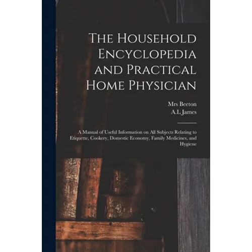 The Household Encyclopedia and Practical Home Physician: a Manual of Useful Information on All Subjects Relating to Etiquette, Cookery, Domestic Econo