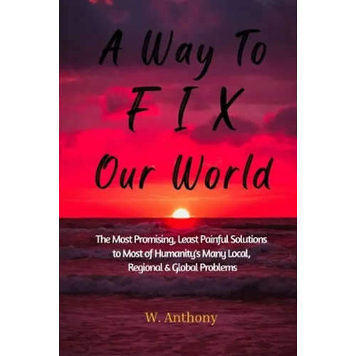 A Way to FIX Our World: The Most Promising, Least Painful Solutions to Most of Humanity's Many Local, Regional & Global Problems