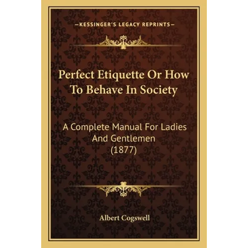 Perfect Etiquette Or How To Behave In Society: A Complete Manual For Ladies And Gentlemen (1877)