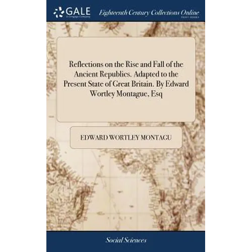 Reflections on the Rise and Fall of the Ancient Republics. Adapted to the Present State of Great Britain. By Edward Wortley Montague, Esq