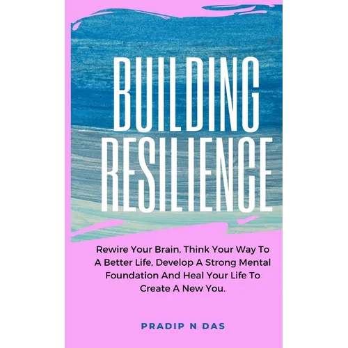 Building Resilience: Rewire Your Brain, Think Your Way To A Better Life, Develop A Strong Mental Foundation And Heal Your Life To Create A New You.