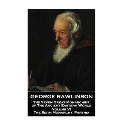 George Rawlinson - The Seven Great Monarchies of The Ancient Eastern World - Volume VI: The Sixth Monarchy: Parthia
