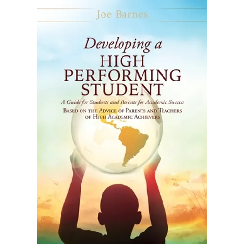 Developing A High Performing Student: A Guide for Students and Parents for Academic Success Based on the Advice of Parents and Teachers of High Academ