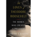 The Loves of Theodore Roosevelt: The Women Who Created a President