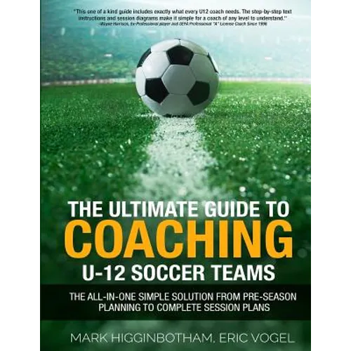 The Ultimate Guide to Coaching U-12 Soccer Teams: The All-in-One Simple Solution from Pre-Season Planning to Complete Session Plans