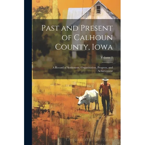 Past and Present of Calhoun County, Iowa: A Record of Settlement, Organization, Progress, and Achievement; Volume 1