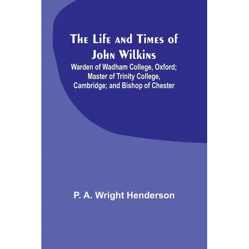 The Life and Times of John Wilkins: Warden of Wadham College, Oxford; Master of Trinity College, Cambridge; and Bishop of Chester