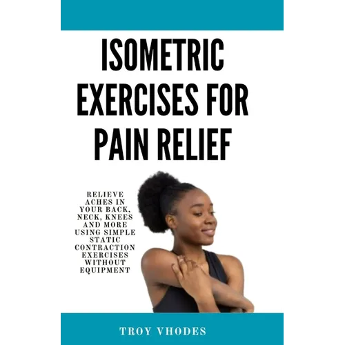 Isometric Exercises for pain relief: Relieve Aches in Your Back, Neck, Knees and More Using Simple Static Contraction Exercises Without Equipment