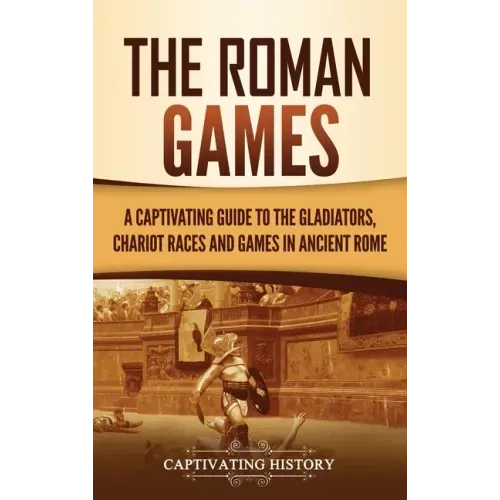 The Roman Games: A Captivating Guide to the Gladiators, Chariot Races, and Games in Ancient Rome