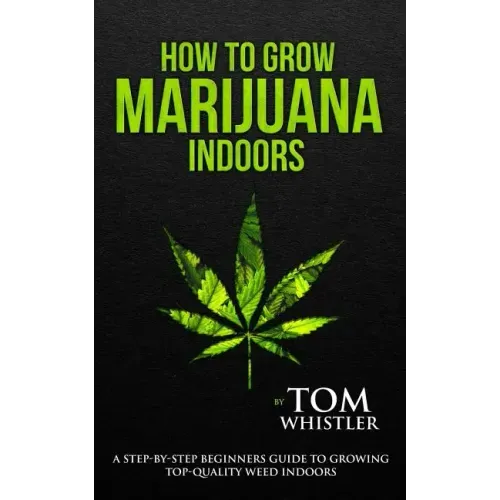 How to Grow Marijuana: Indoors - A Step-by-Step Beginner's Guide to Growing Top-Quality Weed Indoors