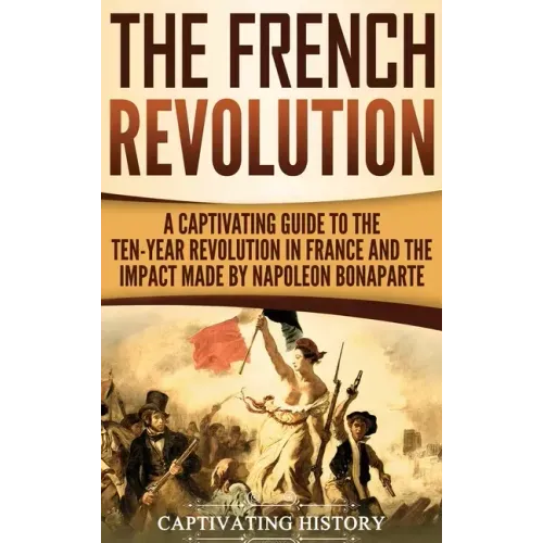 The French Revolution: A Captivating Guide to the Ten-Year Revolution in France and the Impact Made by Napoleon Bonaparte