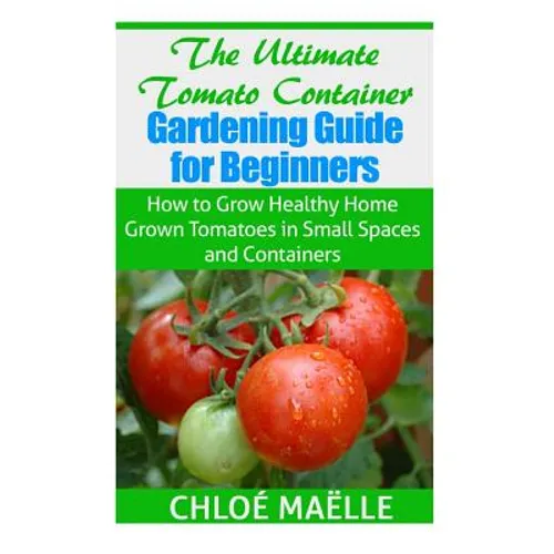 The Ultimate Tomato Container Gardening Guide for Beginners: How to Grow Homegrown Tomatoes in Small Spaces and Containers