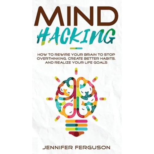 Mind Hacking: How To Rewire Your Brain To Stop Overthinking, Create Better Habits And Realize Your Life Goals