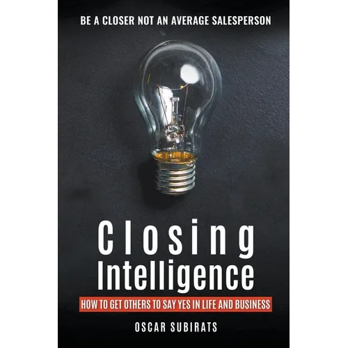 Closing Intelligence: How To Get Others To Say Yes In Life And Business