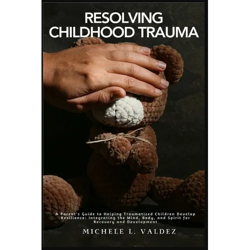 Resolving Childhood Trauma: A Parent's Guide to Helping Traumatized Children Develop Resilience: Integrating the Mind, Body, and Spirit for Recovery a