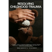 Resolving Childhood Trauma: A Parent's Guide to Helping Traumatized Children Develop Resilience: Integrating the Mind, Body, and Spirit for Recovery a