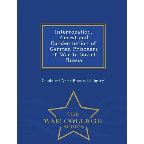 Interrogation, Arrest and Condemnation of German Prisoners of War in Soviet Russia - War College Series